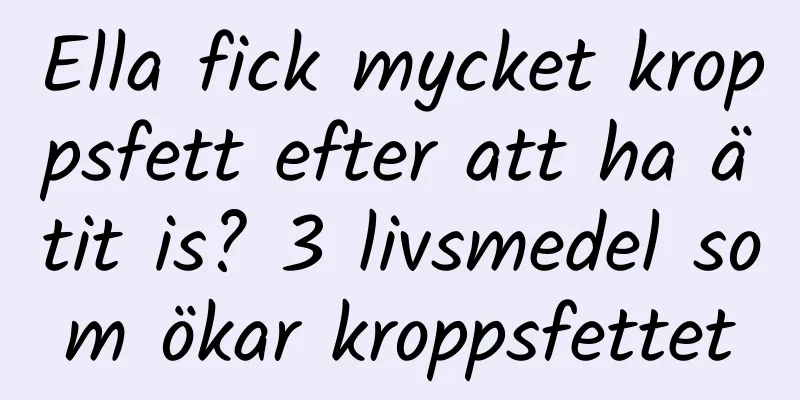 Ella fick mycket kroppsfett efter att ha ätit is? 3 livsmedel som ökar kroppsfettet