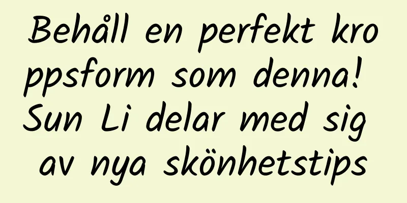 Behåll en perfekt kroppsform som denna! Sun Li delar med sig av nya skönhetstips