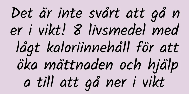 Det är inte svårt att gå ner i vikt! 8 livsmedel med lågt kaloriinnehåll för att öka mättnaden och hjälpa till att gå ner i vikt