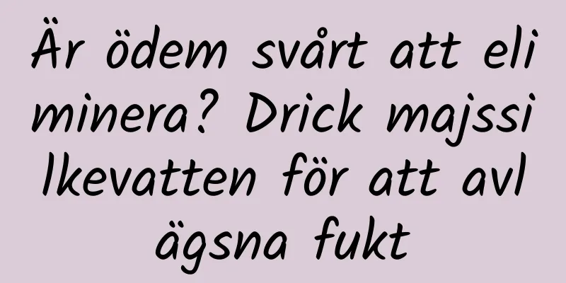 Är ödem svårt att eliminera? Drick majssilkevatten för att avlägsna fukt