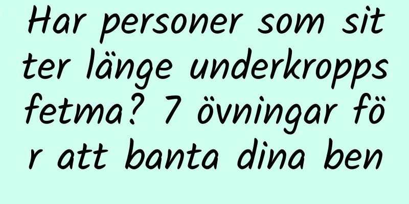 Har personer som sitter länge underkroppsfetma? 7 övningar för att banta dina ben