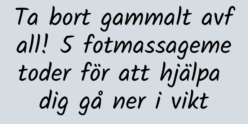 Ta bort gammalt avfall! 5 fotmassagemetoder för att hjälpa dig gå ner i vikt