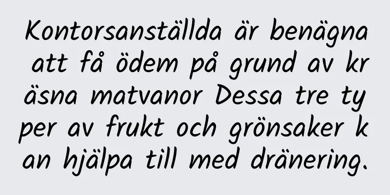 Kontorsanställda är benägna att få ödem på grund av kräsna matvanor Dessa tre typer av frukt och grönsaker kan hjälpa till med dränering.
