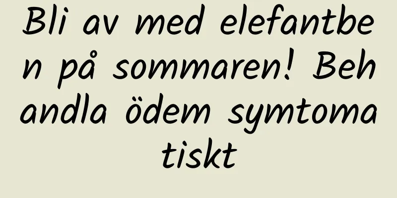 Bli av med elefantben på sommaren! Behandla ödem symtomatiskt