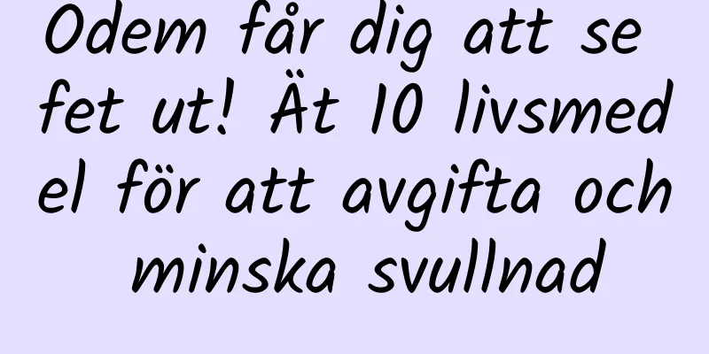 Ödem får dig att se fet ut! Ät 10 livsmedel för att avgifta och minska svullnad