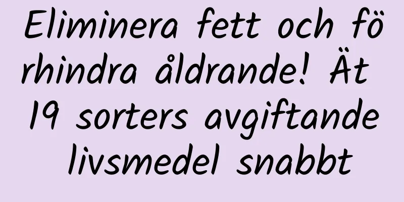 Eliminera fett och förhindra åldrande! Ät 19 sorters avgiftande livsmedel snabbt