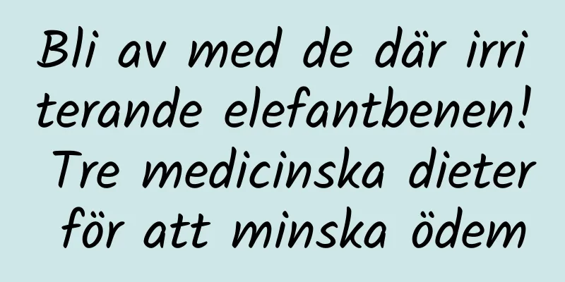Bli av med de där irriterande elefantbenen! Tre medicinska dieter för att minska ödem