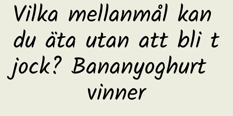 Vilka mellanmål kan du äta utan att bli tjock? Bananyoghurt vinner