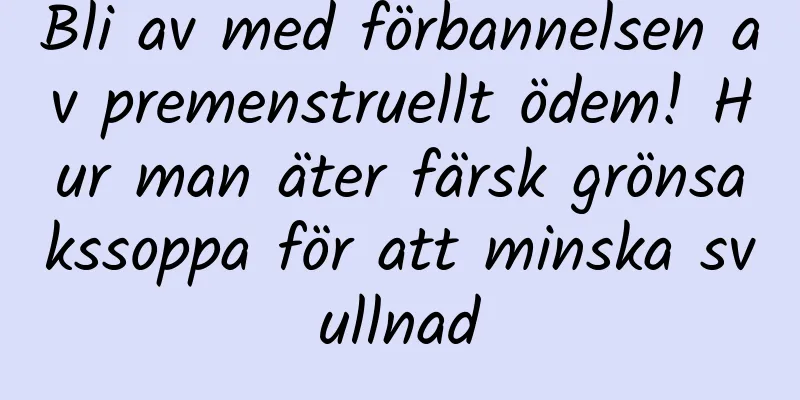 Bli av med förbannelsen av premenstruellt ödem! Hur man äter färsk grönsakssoppa för att minska svullnad