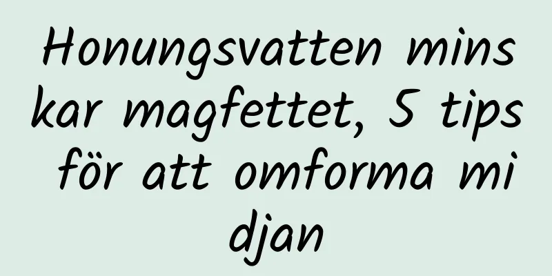Honungsvatten minskar magfettet, 5 tips för att omforma midjan