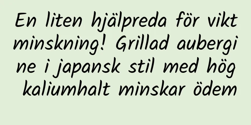 En liten hjälpreda för viktminskning! Grillad aubergine i japansk stil med hög kaliumhalt minskar ödem