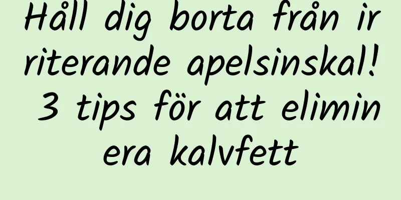 Håll dig borta från irriterande apelsinskal! 3 tips för att eliminera kalvfett
