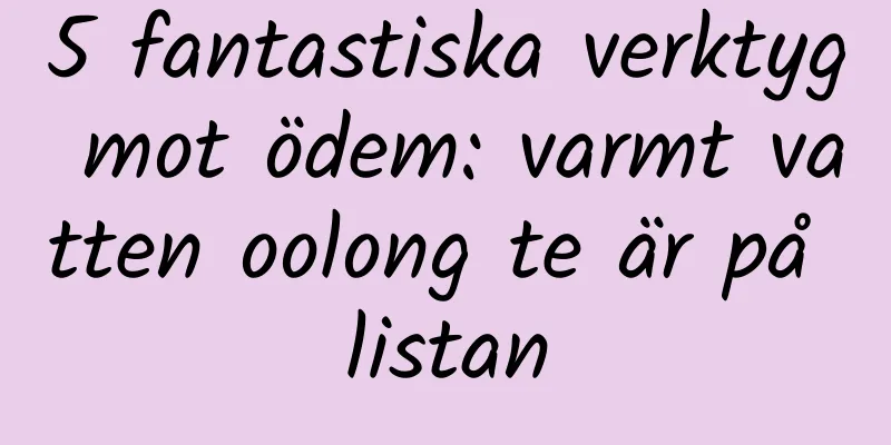 5 fantastiska verktyg mot ödem: varmt vatten oolong te är på listan