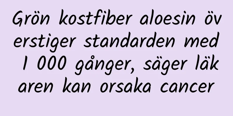 Grön kostfiber aloesin överstiger standarden med 1 000 gånger, säger läkaren kan orsaka cancer