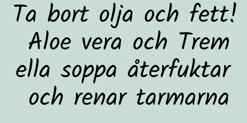 Ta bort olja och fett! Aloe vera och Tremella soppa återfuktar och renar tarmarna