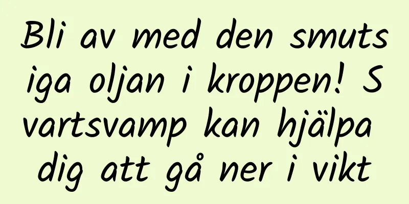 Bli av med den smutsiga oljan i kroppen! Svartsvamp kan hjälpa dig att gå ner i vikt