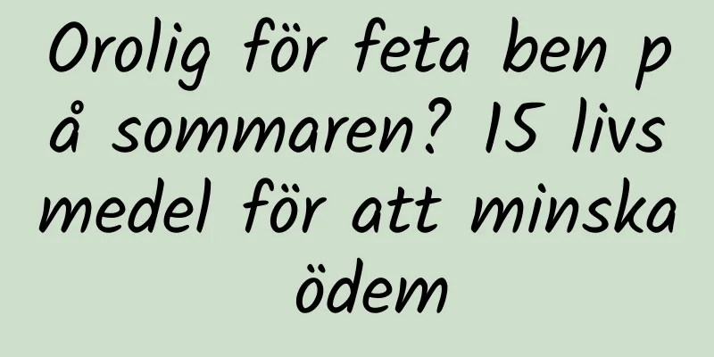 Orolig för feta ben på sommaren? 15 livsmedel för att minska ödem