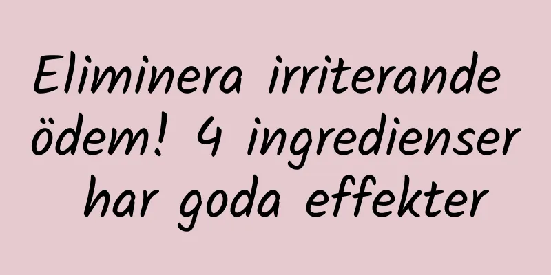 Eliminera irriterande ödem! 4 ingredienser har goda effekter