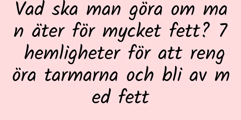 Vad ska man göra om man äter för mycket fett? 7 hemligheter för att rengöra tarmarna och bli av med fett