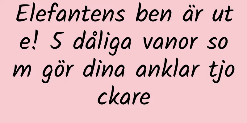 Elefantens ben är ute! 5 dåliga vanor som gör dina anklar tjockare