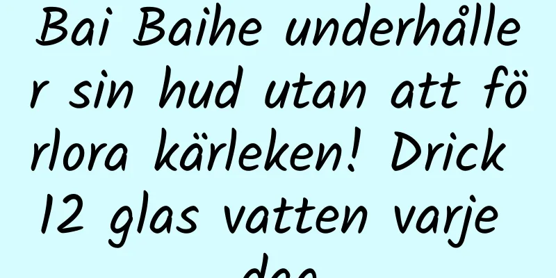 Bai Baihe underhåller sin hud utan att förlora kärleken! Drick 12 glas vatten varje dag