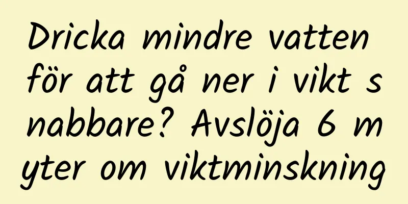 Dricka mindre vatten för att gå ner i vikt snabbare? Avslöja 6 myter om viktminskning