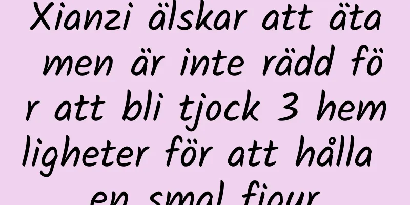 Xianzi älskar att äta men är inte rädd för att bli tjock 3 hemligheter för att hålla en smal figur