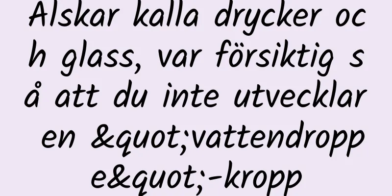 Älskar kalla drycker och glass, var försiktig så att du inte utvecklar en "vattendroppe"-kropp