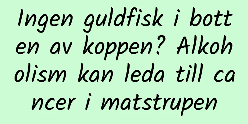 Ingen guldfisk i botten av koppen? Alkoholism kan leda till cancer i matstrupen