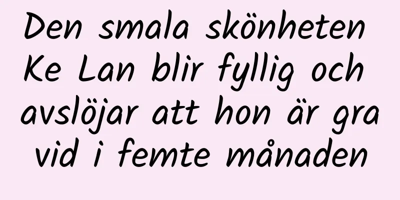 Den smala skönheten Ke Lan blir fyllig och avslöjar att hon är gravid i femte månaden