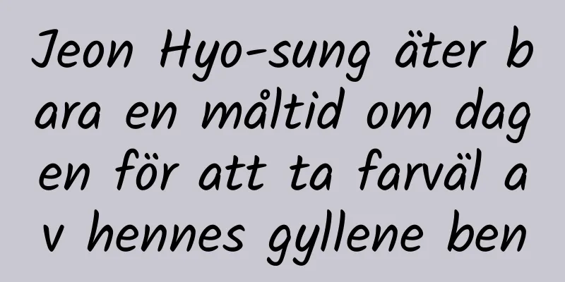 Jeon Hyo-sung äter bara en måltid om dagen för att ta farväl av hennes gyllene ben