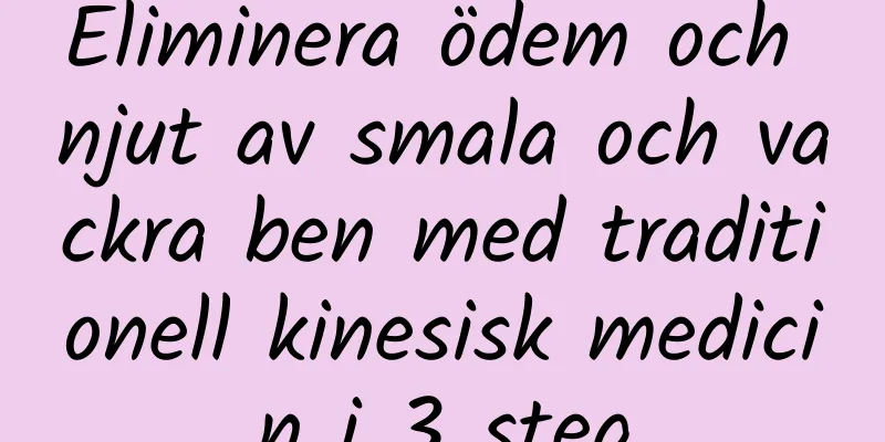 Eliminera ödem och njut av smala och vackra ben med traditionell kinesisk medicin i 3 steg