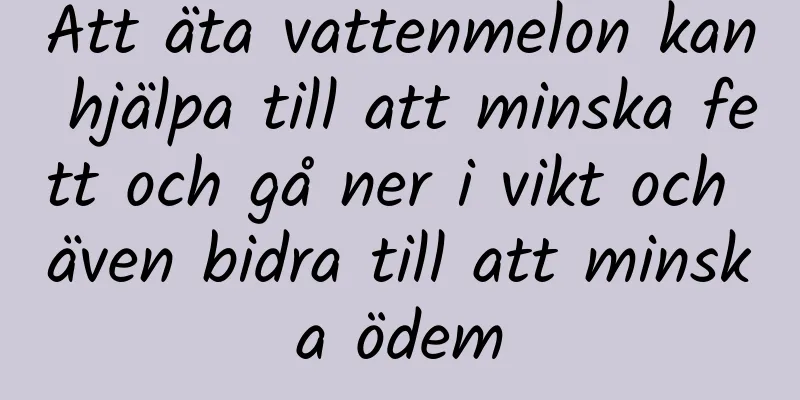 Att äta vattenmelon kan hjälpa till att minska fett och gå ner i vikt och även bidra till att minska ödem