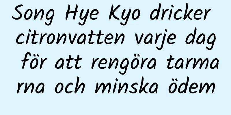 Song Hye Kyo dricker citronvatten varje dag för att rengöra tarmarna och minska ödem