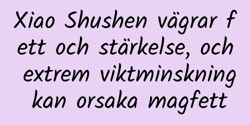 Xiao Shushen vägrar fett och stärkelse, och extrem viktminskning kan orsaka magfett
