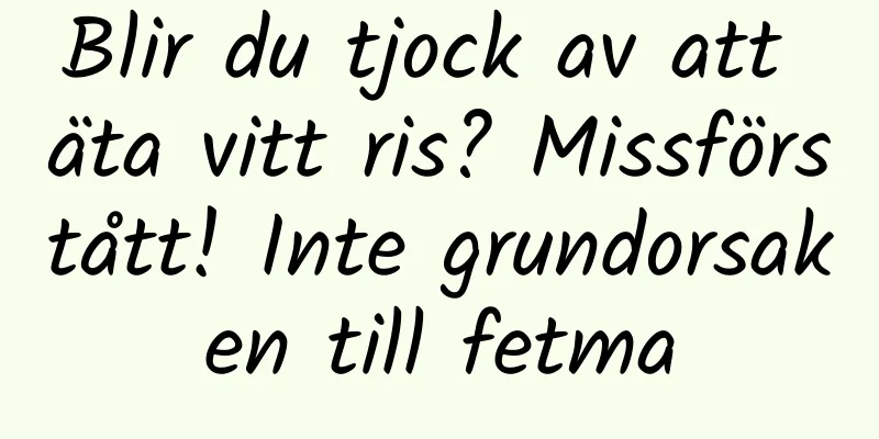 Blir du tjock av att äta vitt ris? Missförstått! Inte grundorsaken till fetma