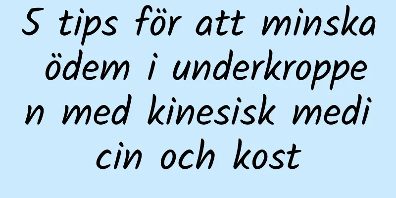 5 tips för att minska ödem i underkroppen med kinesisk medicin och kost