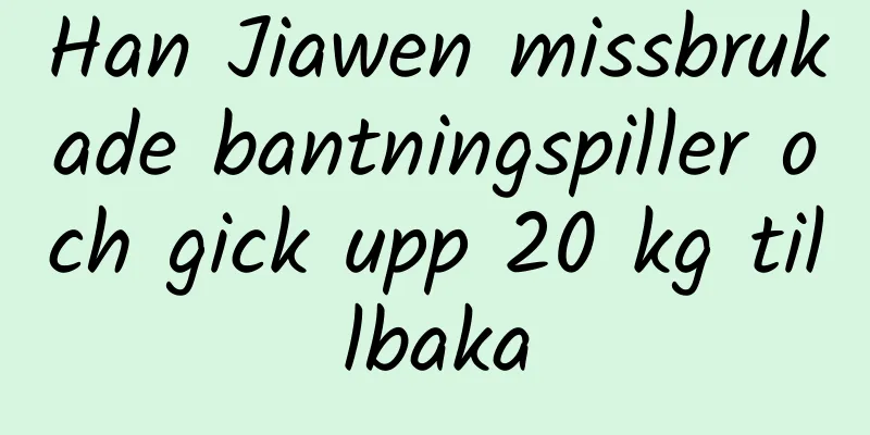 Han Jiawen missbrukade bantningspiller och gick upp 20 kg tillbaka