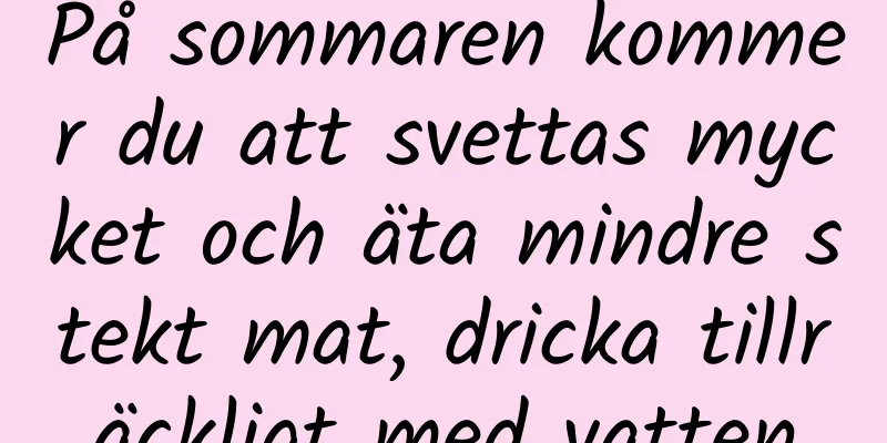 På sommaren kommer du att svettas mycket och äta mindre stekt mat, dricka tillräckligt med vatten