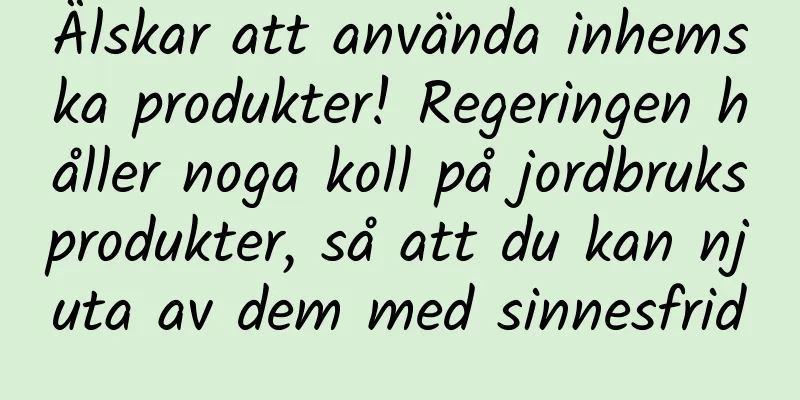 Älskar att använda inhemska produkter! Regeringen håller noga koll på jordbruksprodukter, så att du kan njuta av dem med sinnesfrid