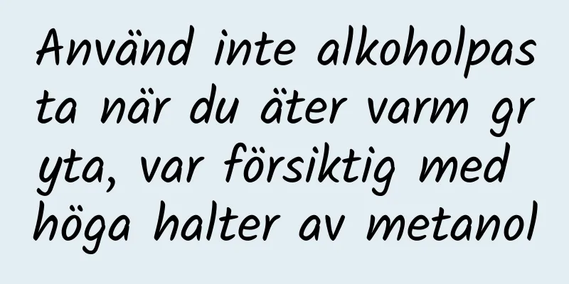 Använd inte alkoholpasta när du äter varm gryta, var försiktig med höga halter av metanol