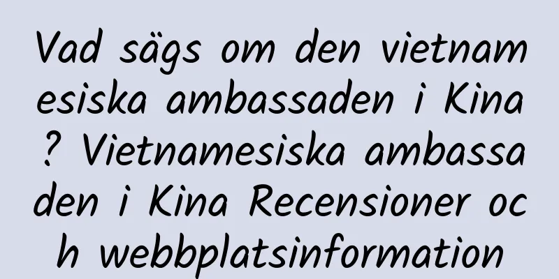 Vad sägs om den vietnamesiska ambassaden i Kina? Vietnamesiska ambassaden i Kina Recensioner och webbplatsinformation