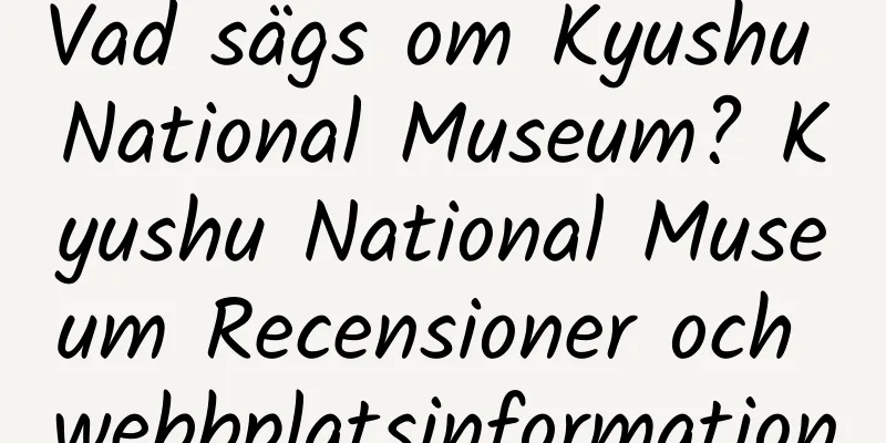 Vad sägs om Kyushu National Museum? Kyushu National Museum Recensioner och webbplatsinformation